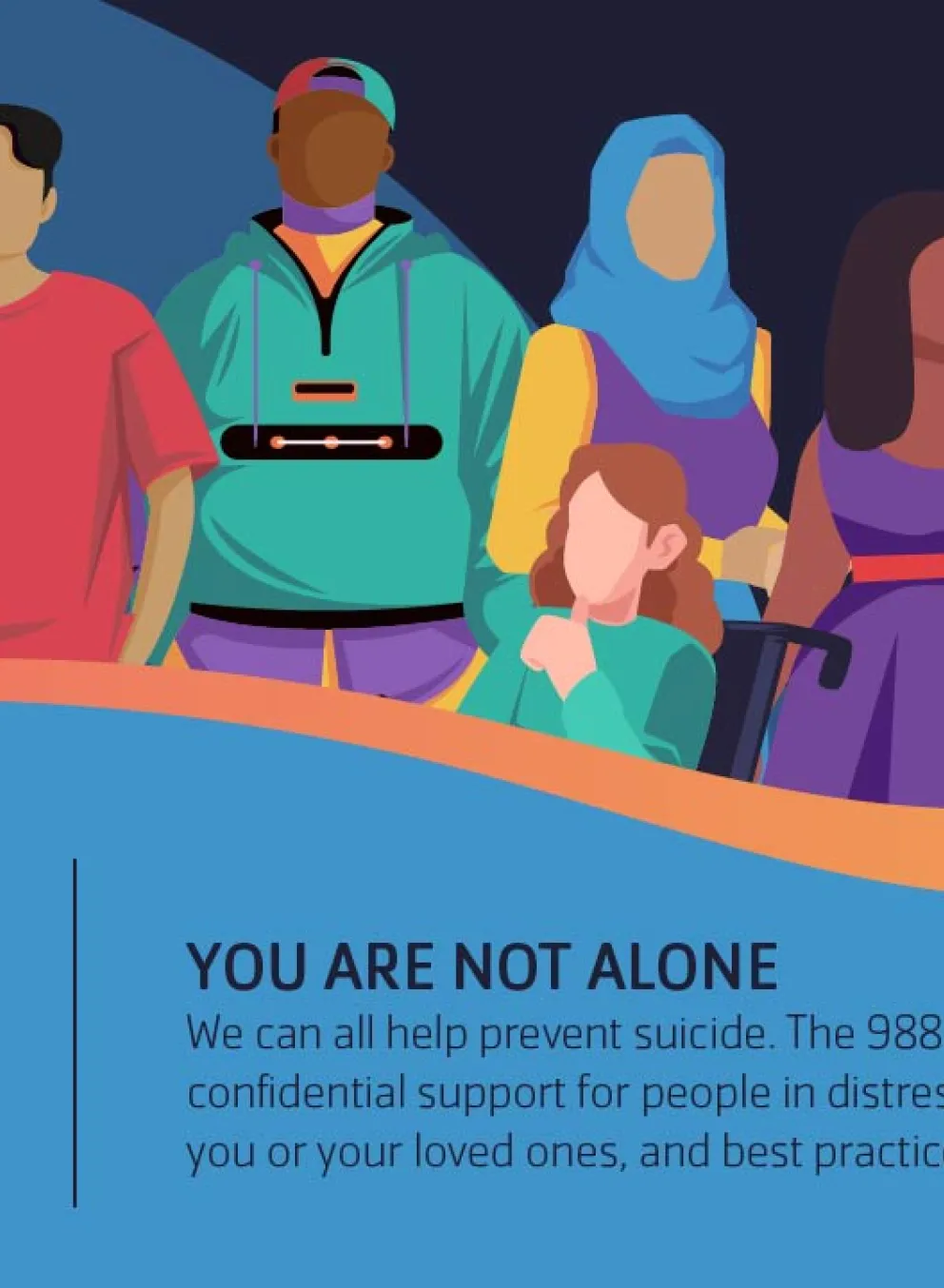 Call/Text 988 - You Are Not Alone. We can all help prevent suicide. The 988 Lifeline provides 24/7, free and confidential support for people in distress, prevention and crisis resources for you or your loved ones, and best practices for professionals in the United States.